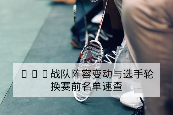 KPL战队阵容变动与选手轮换赛前名单速查
